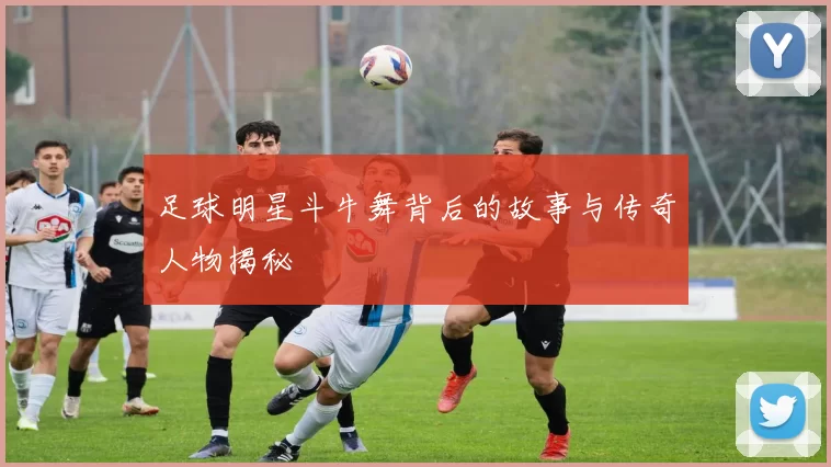 足球明星斗牛舞背后的故事与传奇人物揭秘