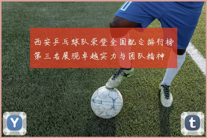 西安乒乓球队荣登全国配合排行榜第三名展现卓越实力与团队精神