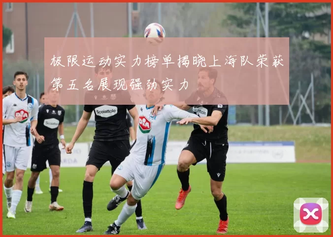 极限运动实力榜单揭晓上海队荣获第五名展现强劲实力