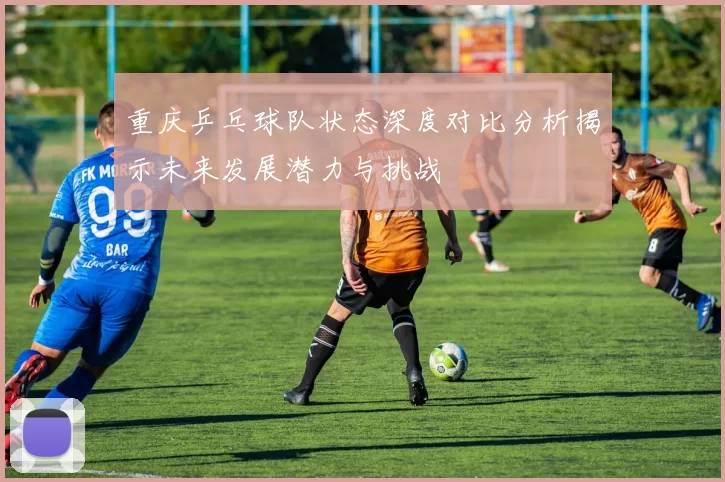 重庆乒乓球队状态深度对比分析揭示未来发展潜力与挑战