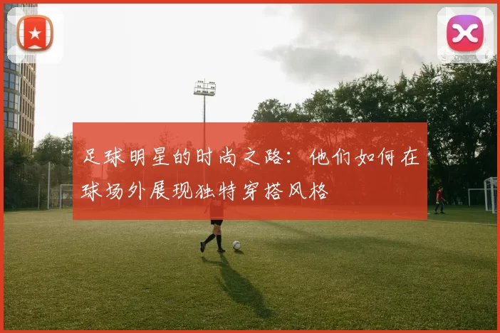 足球明星的时尚之路：他们如何在球场外展现独特穿搭风格