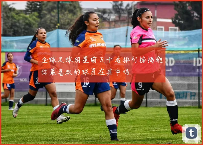 全球足球明星前五十名排行榜揭晓你最喜欢的球员在其中吗
