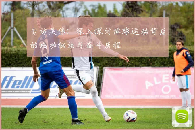 专访吴伟：深入探讨排球运动背后的成功秘诀与奋斗历程
