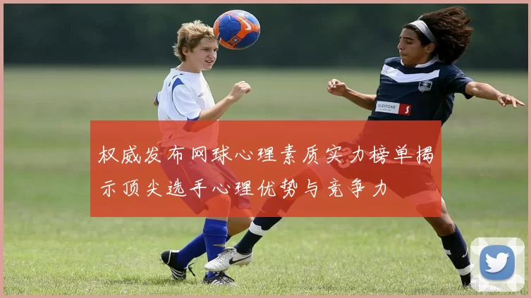 权威发布网球心理素质实力榜单揭示顶尖选手心理优势与竞争力