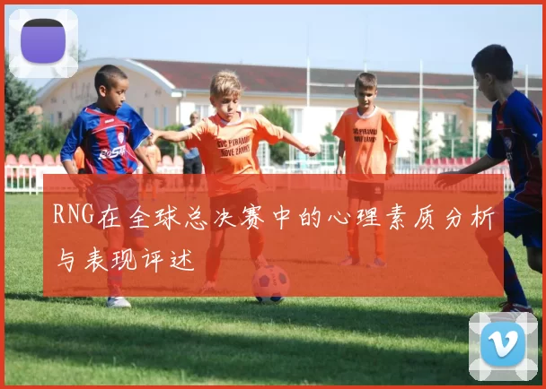 RNG在全球总决赛中的心理素质分析与表现评述