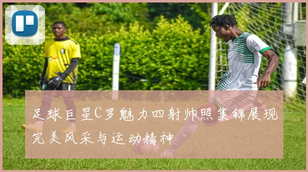 足球巨星C罗魅力四射帅照集锦展现完美风采与运动精神