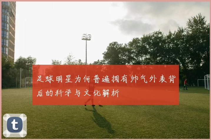 足球明星为何普遍拥有帅气外表背后的科学与文化解析