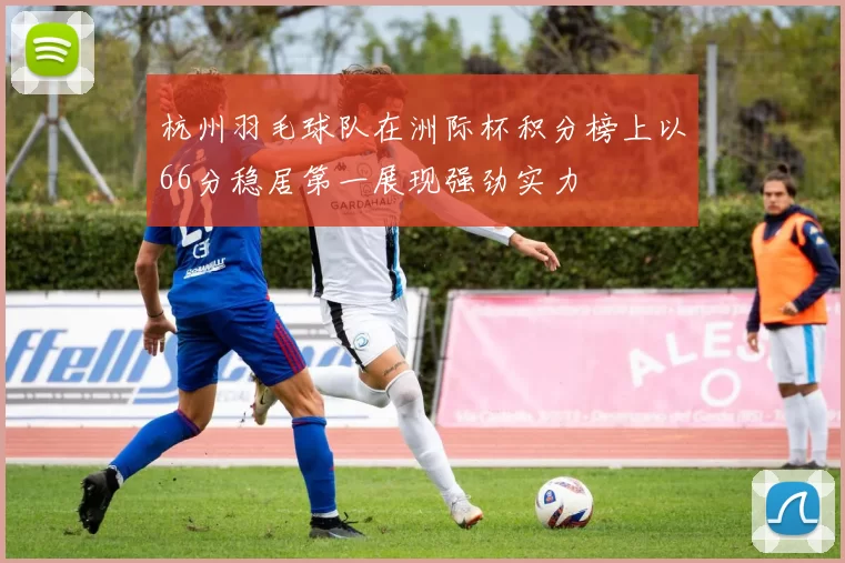 杭州羽毛球队在洲际杯积分榜上以66分稳居第一展现强劲实力