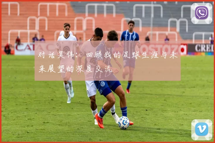 对话吴伟：回顾我的足球生涯与未来展望的深度交流