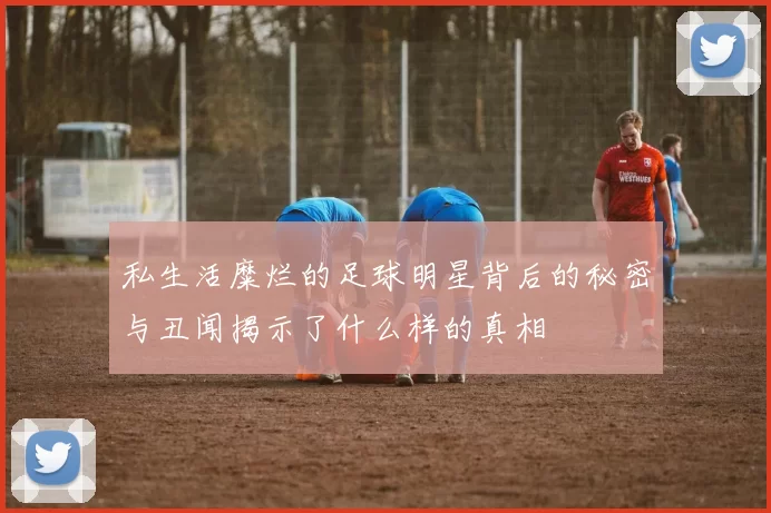 私生活糜烂的足球明星背后的秘密与丑闻揭示了什么样的真相