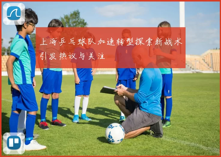 上海乒乓球队加速转型探索新战术引发热议与关注