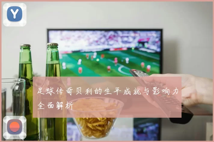 足球传奇贝利的生平成就与影响力全面解析