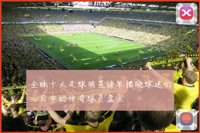 全珠十大足球明星榜单揭晓球迷们心目中的传奇球员盘点