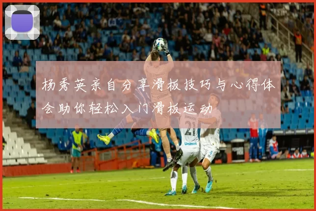 杨秀英亲自分享滑板技巧与心得体会助你轻松入门滑板运动