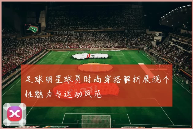足球明星球员时尚穿搭解析展现个性魅力与运动风范