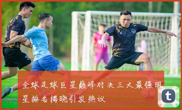 全球足球巨星巅峰对决三大最强明星排名揭晓引发热议