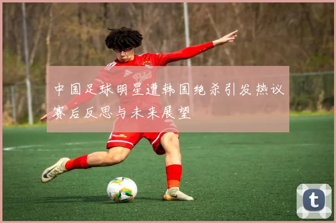 中国足球明星遭韩国绝杀引发热议赛后反思与未来展望