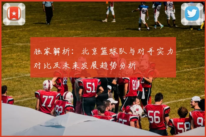 独家解析：北京篮球队与对手实力对比及未来发展趋势分析
