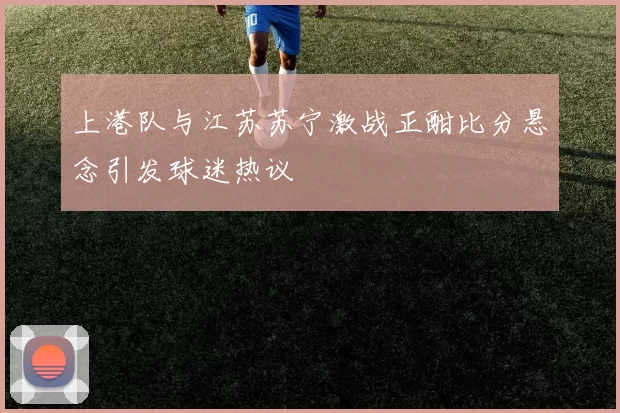上港队与江苏苏宁激战正酣比分悬念引发球迷热议