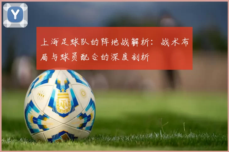上海足球队的阵地战解析：战术布局与球员配合的深度剖析