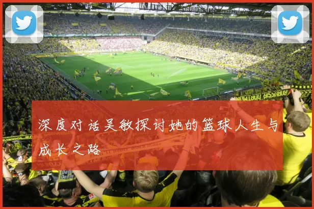 深度对话吴敏探讨她的篮球人生与成长之路
