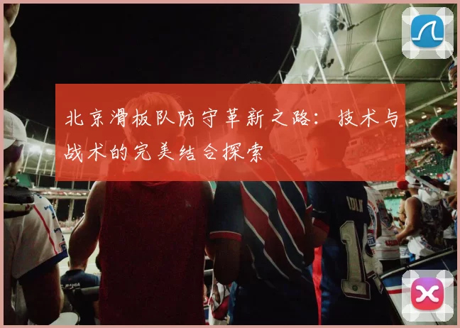 北京滑板队防守革新之路：技术与战术的完美结合探索