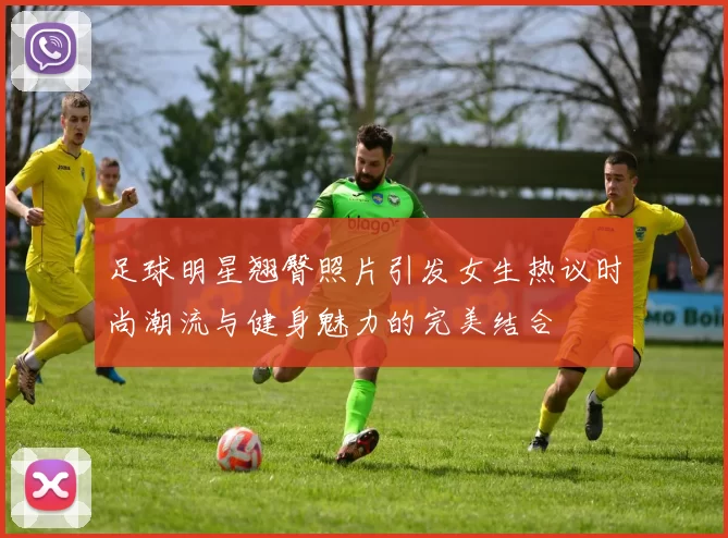 足球明星翘臀照片引发女生热议时尚潮流与健身魅力的完美结合