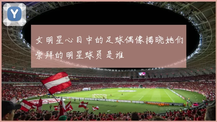 女明星心目中的足球偶像揭晓她们崇拜的明星球员是谁