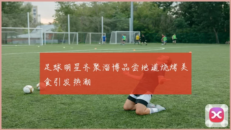 足球明星齐聚淄博品尝地道烧烤美食引发热潮