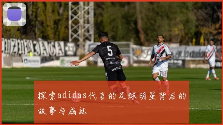 探索adidas代言的足球明星背后的故事与成就