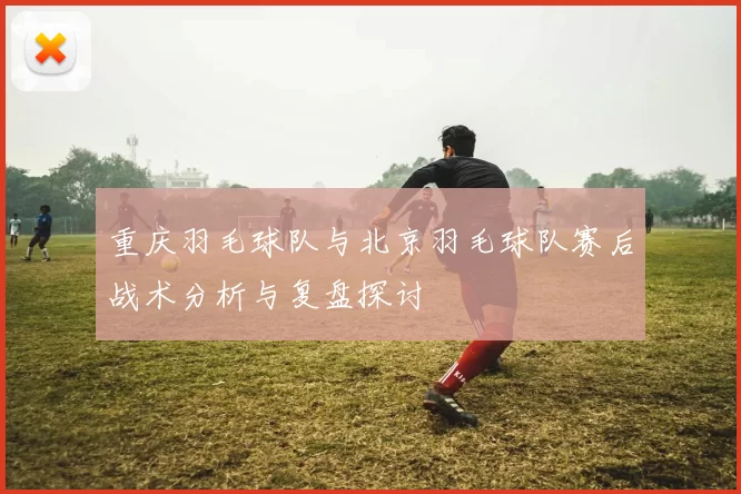 重庆羽毛球队与北京羽毛球队赛后战术分析与复盘探讨
