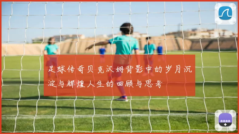 足球传奇贝克汉姆背影中的岁月沉淀与辉煌人生的回顾与思考