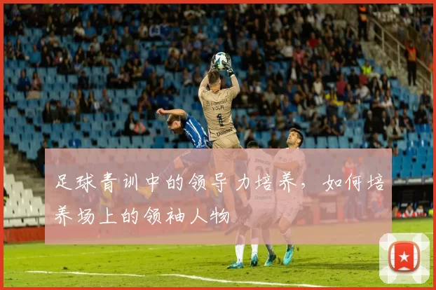 足球青训中的领导力培养，如何培养场上的领袖人物