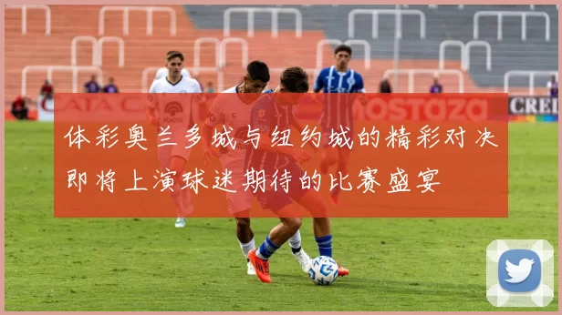 体彩奥兰多城与纽约城的精彩对决即将上演球迷期待的比赛盛宴