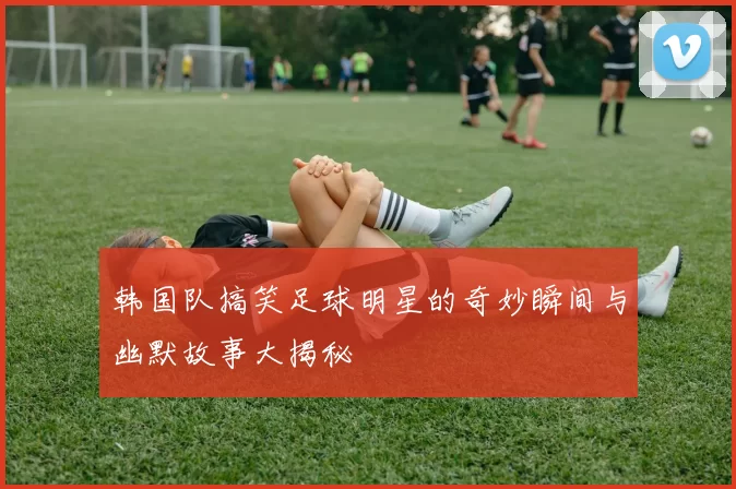 韩国队搞笑足球明星的奇妙瞬间与幽默故事大揭秘