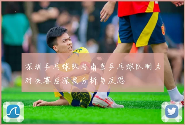 深圳乒乓球队与南京乒乓球队耐力对决赛后深度分析与反思