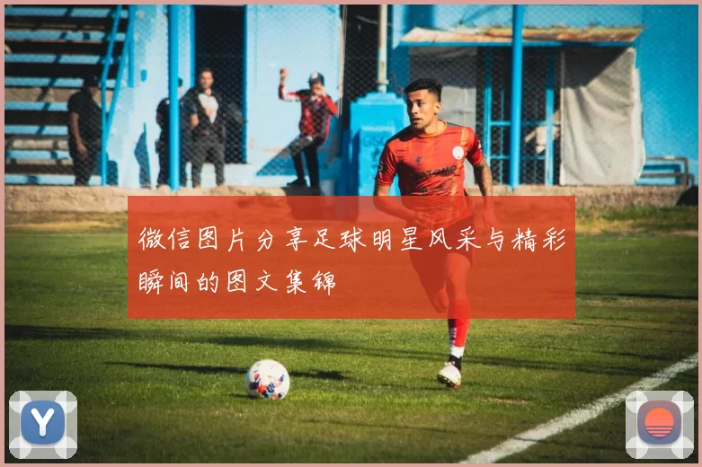 微信图片分享足球明星风采与精彩瞬间的图文集锦