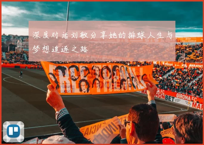 深度对话刘敏分享她的排球人生与梦想追逐之路