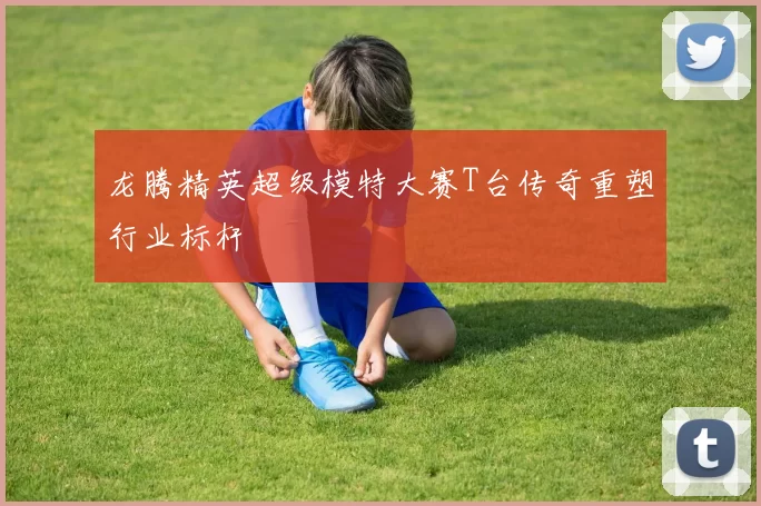 龙腾精英超级模特大赛T台传奇重塑行业标杆