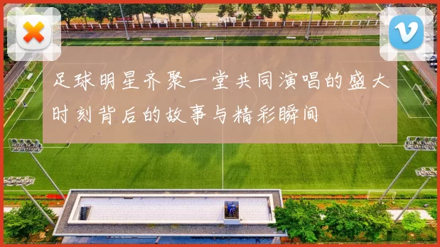 足球明星齐聚一堂共同演唱的盛大时刻背后的故事与精彩瞬间