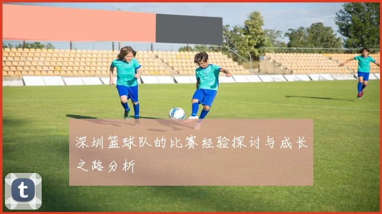 深圳篮球队的比赛经验探讨与成长之路分析