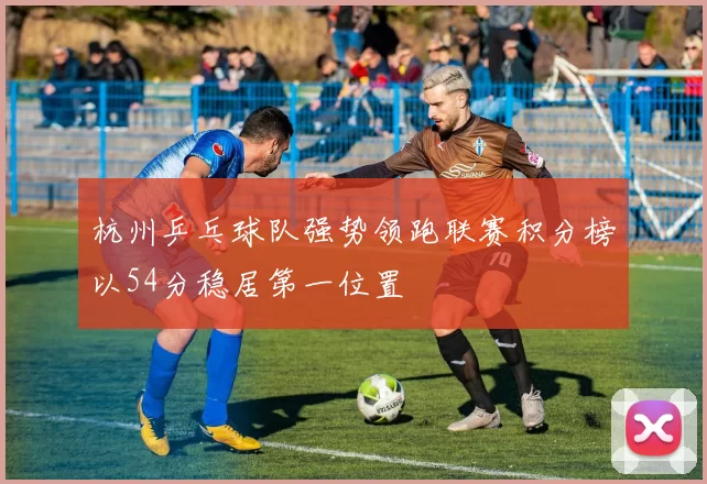杭州乒乓球队强势领跑联赛积分榜以54分稳居第一位置