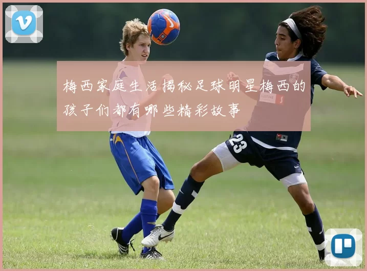 梅西家庭生活揭秘足球明星梅西的孩子们都有哪些精彩故事