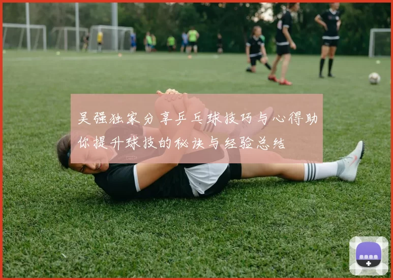 吴强独家分享乒乓球技巧与心得助你提升球技的秘诀与经验总结