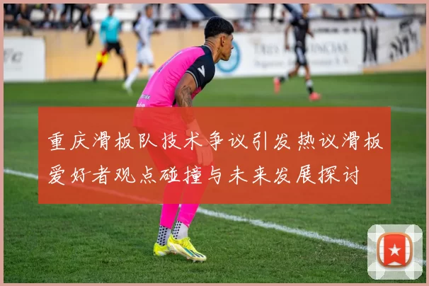 重庆滑板队技术争议引发热议滑板爱好者观点碰撞与未来发展探讨