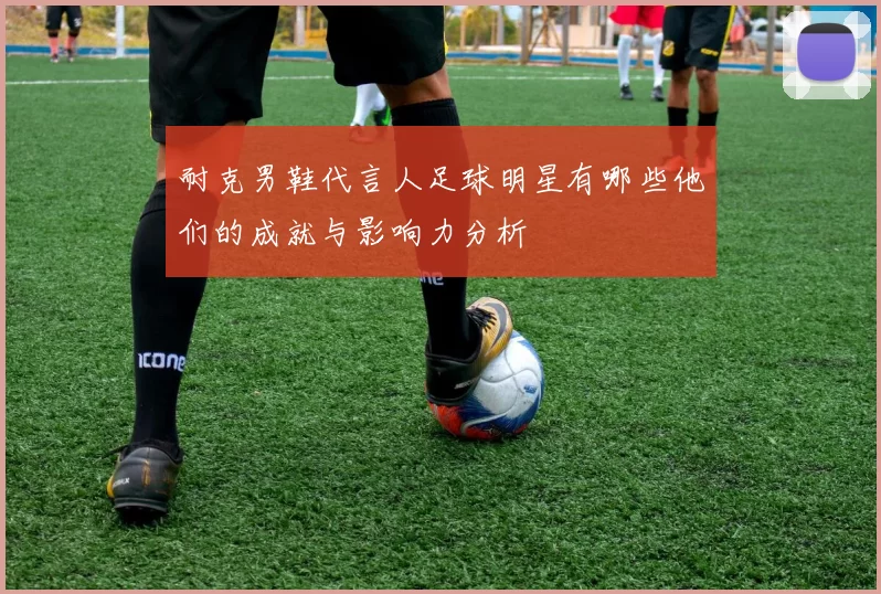 耐克男鞋代言人足球明星有哪些他们的成就与影响力分析