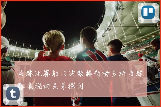 足球比赛射门次数排行榜分析与球队表现的关系探讨