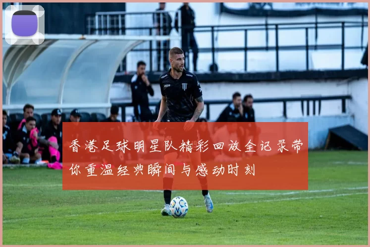 香港足球明星队精彩回放全记录带你重温经典瞬间与感动时刻