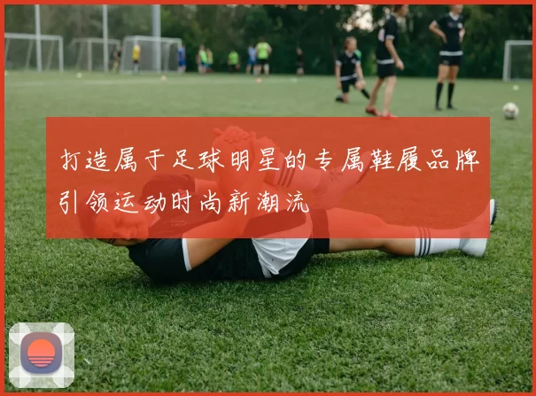 打造属于足球明星的专属鞋履品牌引领运动时尚新潮流