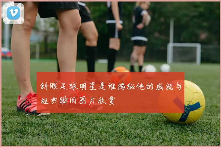 斜眼足球明星是谁揭秘他的成就与经典瞬间图片欣赏